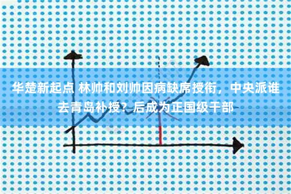 华楚新起点 林帅和刘帅因病缺席授衔，中央派谁去青岛补授？后成为正国级干部