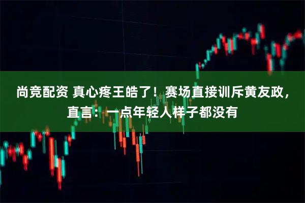 尚竞配资 真心疼王皓了！赛场直接训斥黄友政，直言：一点年轻人样子都没有
