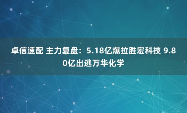 卓信速配 主力复盘：5.18亿爆拉胜宏科技 9.80亿出逃万华化学