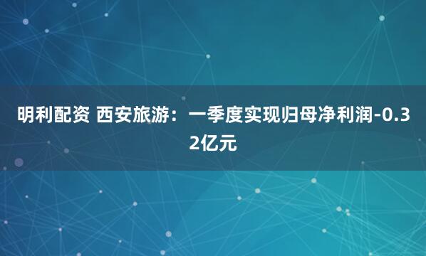 明利配资 西安旅游：一季度实现归母净利润-0.32亿元