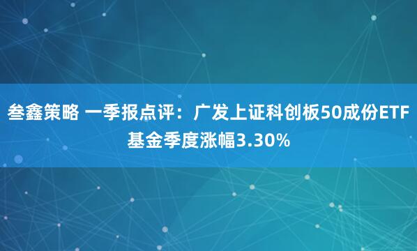 叁鑫策略 一季报点评：广发上证科创板50成份ETF基金季度涨幅3.30%