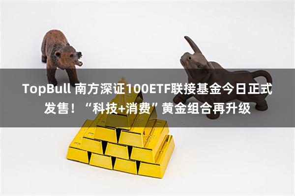TopBull 南方深证100ETF联接基金今日正式发售！“科技+消费”黄金组合再升级
