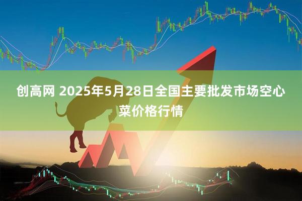 创高网 2025年5月28日全国主要批发市场空心菜价格行情