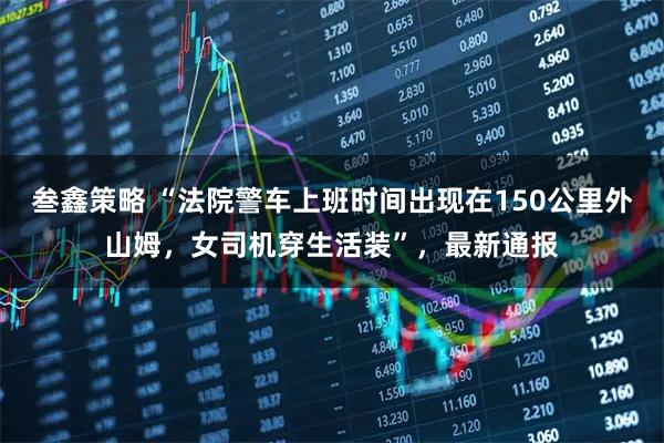 叁鑫策略 “法院警车上班时间出现在150公里外山姆，女司机穿生活装”，最新通报