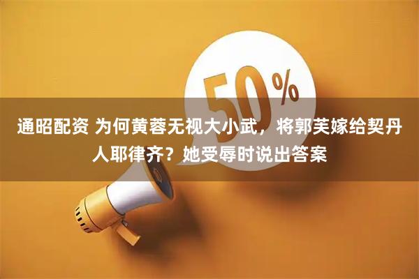 通昭配资 为何黄蓉无视大小武，将郭芙嫁给契丹人耶律齐？她受辱时说出答案