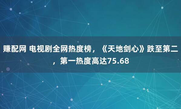 赚配网 电视剧全网热度榜，《天地剑心》跌至第二，第一热度高达75.68