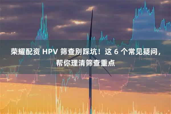 荣耀配资 HPV 筛查别踩坑！这 6 个常见疑问，帮你理清筛查重点