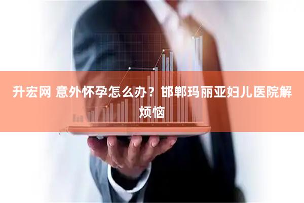 升宏网 意外怀孕怎么办？邯郸玛丽亚妇儿医院解烦恼