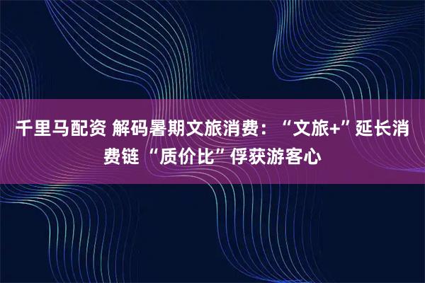 千里马配资 解码暑期文旅消费：“文旅+”延长消费链 “质价比”俘获游客心